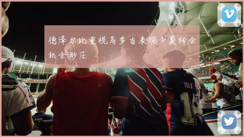 德泽尔比重视乌多吉表现今夏转会机会渺茫
