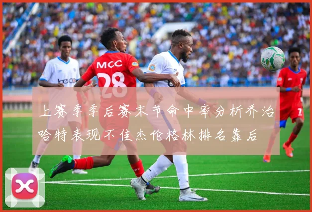 上赛季季后赛末节命中率分析乔治哈特表现不佳杰伦格林排名靠后