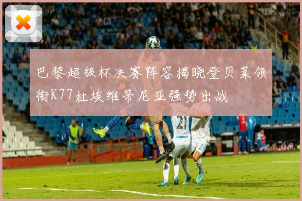 巴黎超级杯决赛阵容揭晓登贝莱领衔K77杜埃维蒂尼亚强势出战