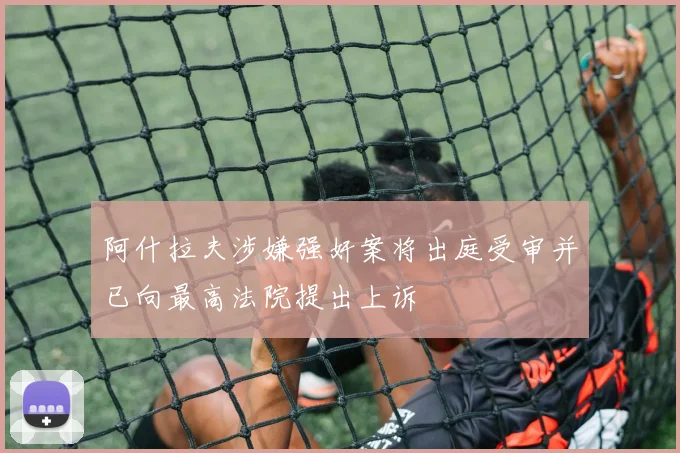 阿什拉夫涉嫌强奸案将出庭受审并已向最高法院提出上诉