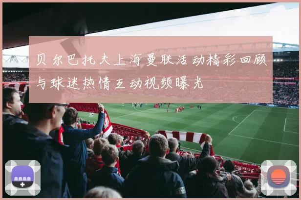 贝尔巴托夫上海曼联活动精彩回顾与球迷热情互动视频曝光