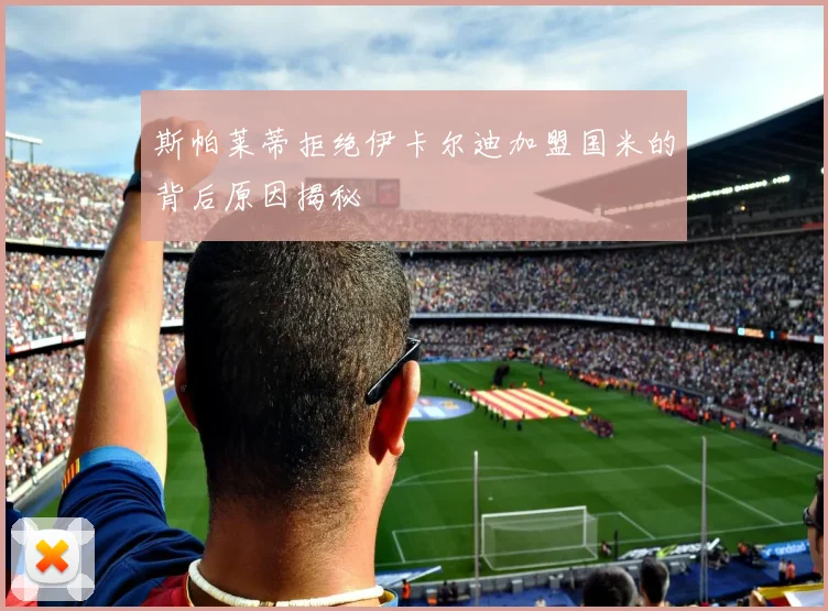 斯帕莱蒂拒绝伊卡尔迪加盟国米的背后原因揭秘