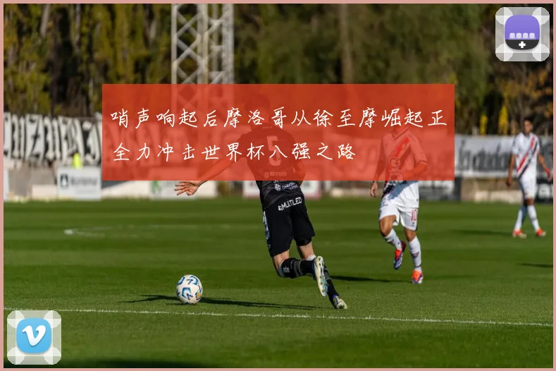 哨声响起后摩洛哥从徐至摩崛起正全力冲击世界杯八强之路