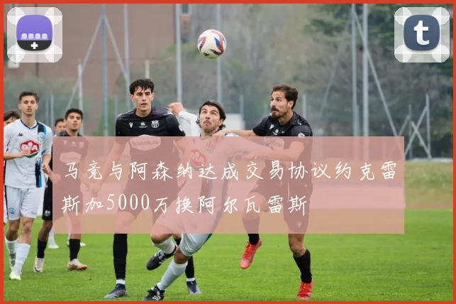 马竞与阿森纳达成交易协议约克雷斯加5000万换阿尔瓦雷斯