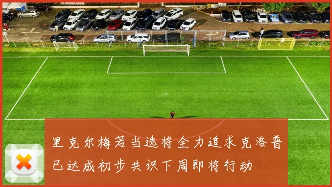 里克尔梅若当选将全力追求克洛普已达成初步共识下周即将行动