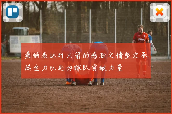 桑顿表达对火箭的感激之情坚定承诺全力以赴为球队贡献力量