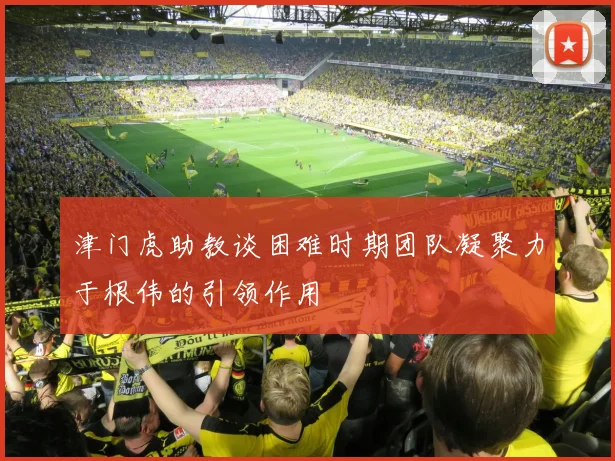 津门虎助教谈困难时期团队凝聚力于根伟的引领作用