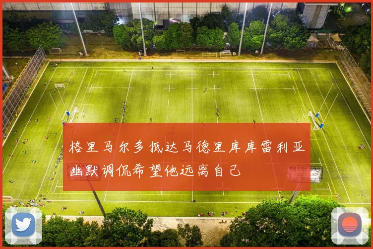 格里马尔多抵达马德里库库雷利亚幽默调侃希望他远离自己