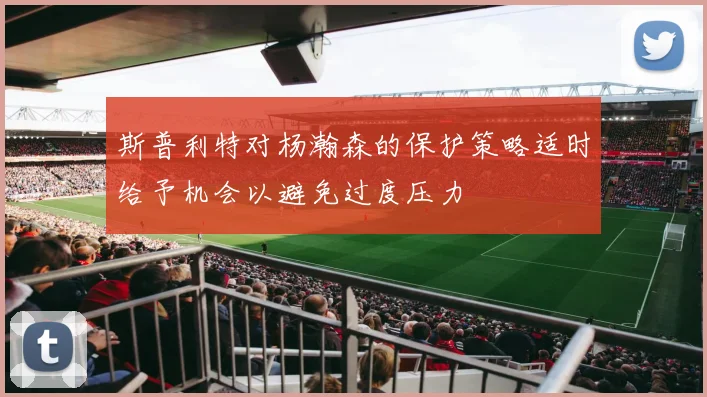 斯普利特对杨瀚森的保护策略适时给予机会以避免过度压力