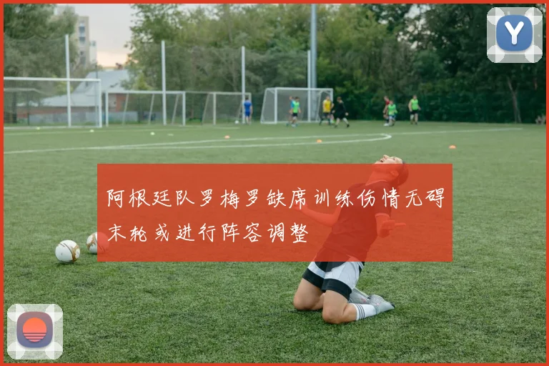 阿根廷队罗梅罗缺席训练伤情无碍末轮或进行阵容调整