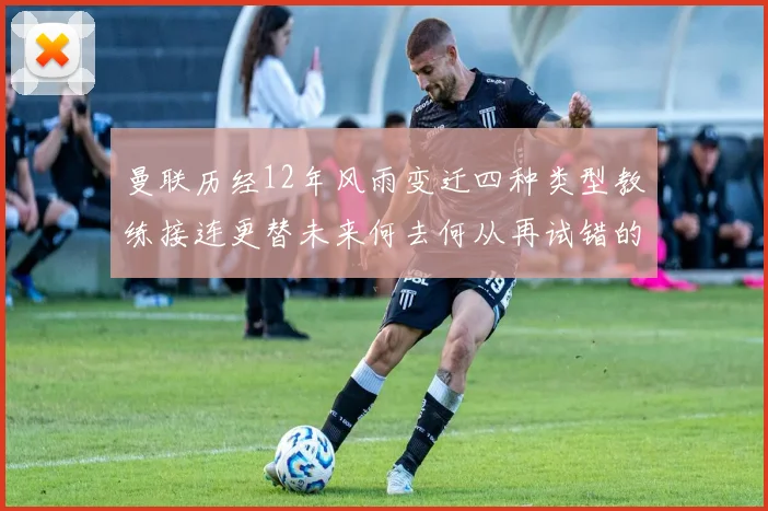 曼联历经12年风雨变迁四种类型教练接连更替未来何去何从再试错的空间有多少