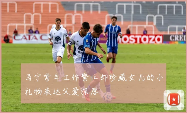 马宁常年工作繁忙却珍藏女儿的小礼物表达父爱深厚