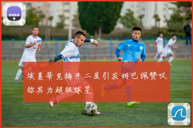 埃基蒂克梅开二度引发姆巴佩赞叹称其为超级球星