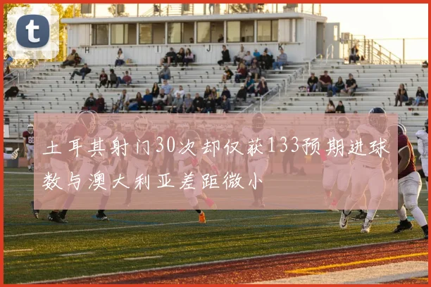 土耳其射门30次却仅获133预期进球数与澳大利亚差距微小