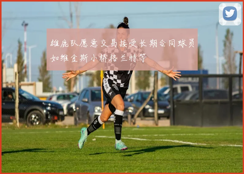雄鹿队愿意交易接受长期合同球员如维金斯小桥格兰特等
