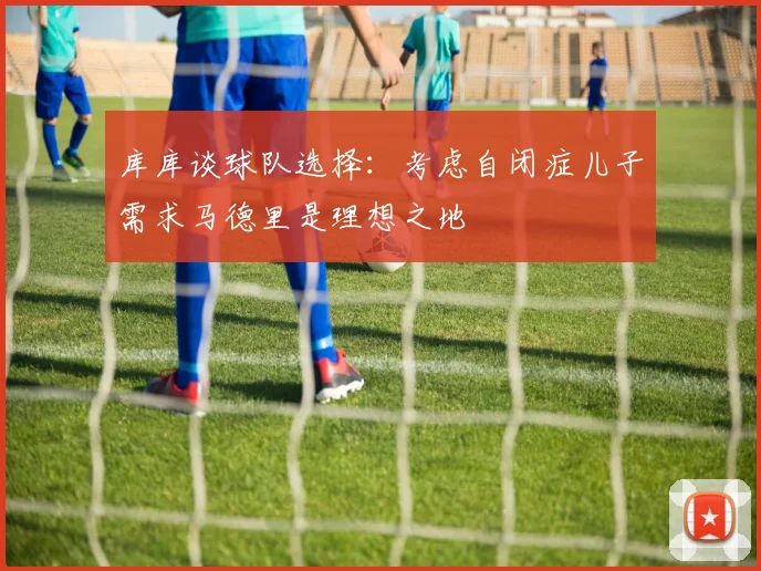 库库谈球队选择：考虑自闭症儿子需求马德里是理想之地