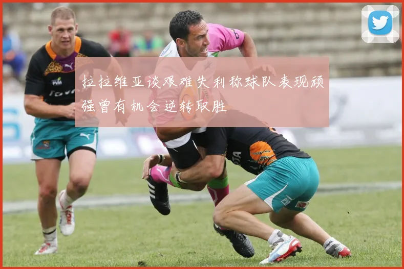 拉拉维亚谈艰难失利称球队表现顽强曾有机会逆转取胜