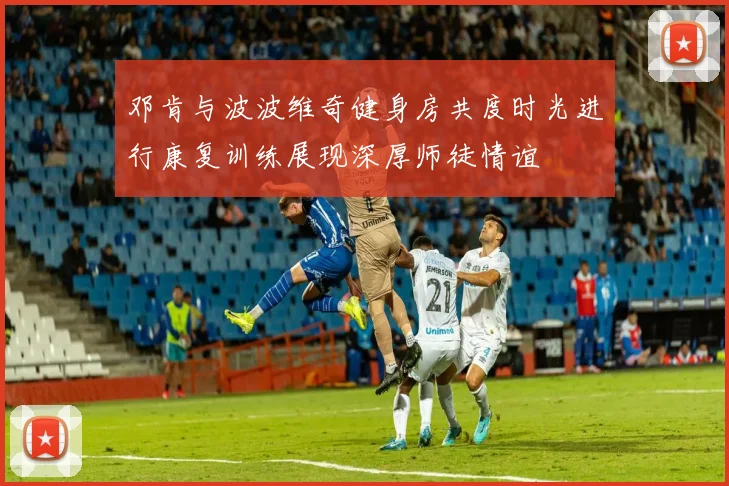 邓肯与波波维奇健身房共度时光进行康复训练展现深厚师徒情谊